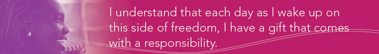 I understand that each day as I wake up on this side of freedom, I have a gift that comes with a responsibility.